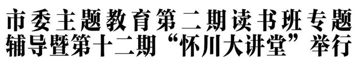 市委主题教育第二期读书班专题辅导暨第十二期“怀川大讲堂”举行