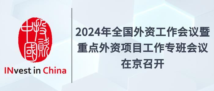 投资中国专栏 | 2024年全国外资工作会议暨重点外资项目工作专班会议在京召开