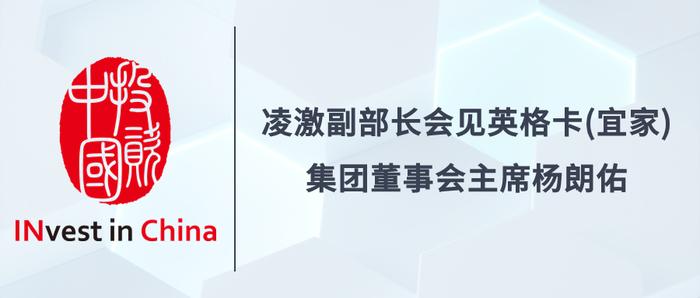 投资中国专栏 | 凌激副部长会见英格卡（宜家）集团董事会主席杨朗佑