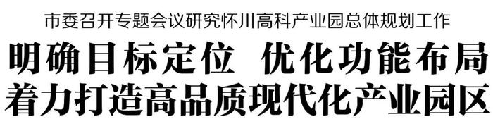 市委召开专题会议研究怀川高科产业园总体规划工作 明确目标定位 优化功能布局 着力打造高品质现代化产业园区