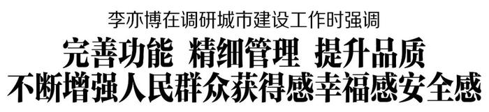 李亦博在调研城市建设工作时强调 完善功能 精细管理 提升品质 不断增强人民群众获得感幸福感安全感