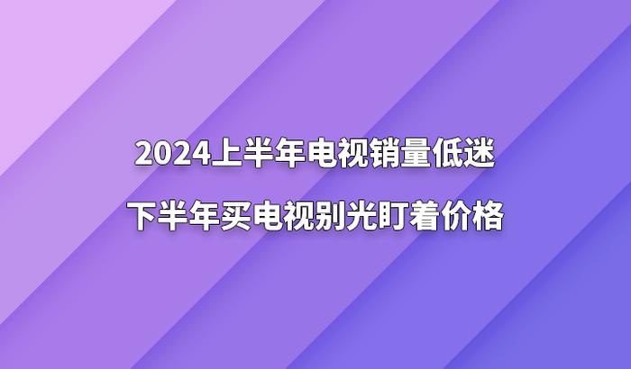 2024上半年电视销量低迷，下半年买电视别光盯着价格