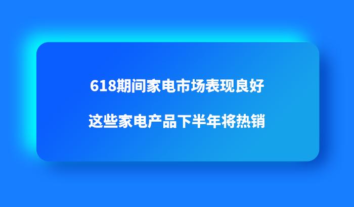 618期间家电市场表现良好，这些家电产品下半年将热销