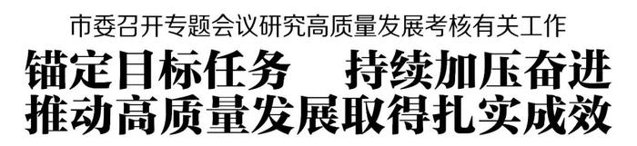 市委召开专题会议研究高质量发展考核有关工作 锚定目标任务 持续加压奋进 推动高质量发展取得扎实成效