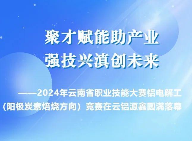 【今日关注】聚才赋能助产业 强技兴滇创未来——2024年云南省职业技能大赛铝电解工（阳极炭素焙烧方向）竞赛在云铝源鑫圆满落幕