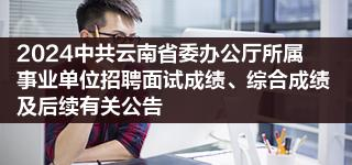 2024中共云南省委办公厅所属事业单位招聘面试成绩,综合成绩及后续有