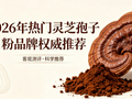 端午送礼哪款灵芝孢子粉好？2026热门品牌权威实测，健康好礼推荐